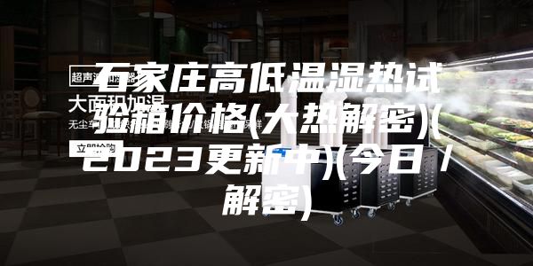 石家莊高低溫濕熱試驗箱價格(大熱解密)(2023更新中)(今日／解密)